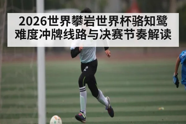 2026世界攀岩世界杯骆知鹭难度冲牌线路与决赛节奏解读