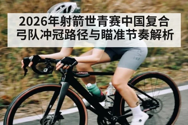 2026年射箭世青赛中国复合弓队冲冠路径与瞄准节奏解析